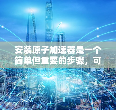 安装原子加速器是一个简单但重要的步骤，可以帮助你更高效地使用手机。以下是一个清晰的指南，帮助你顺利安装并使用原子加速器