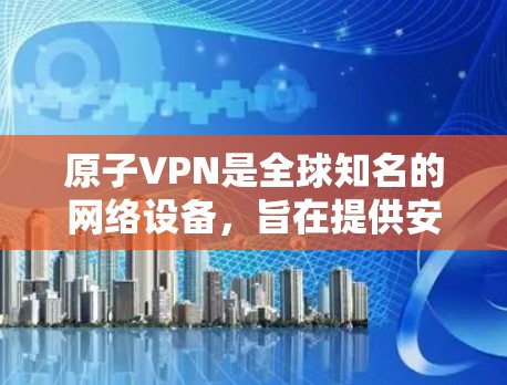 原子VPN是全球知名的网络设备，旨在提供安全、可靠的VPN服务。它通过加密技术确保数据传输的安全性，同时提供匿名浏览功能，使用户能够访问加密内容而不被追踪