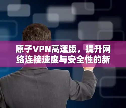 原子VPN高速版，提升网络连接速度与安全性的新解决方案