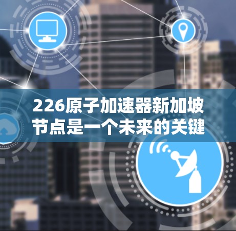 226原子加速器新加坡节点是一个未来的关键科技项目，旨在推动新加坡在原子能领域的进步，可能涉及科学研究、工业应用和国际合作。以下是对该项目的简要分析