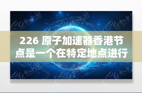 226 原子加速器香港节点是一个在特定地点进行的高能物理研究项目，旨在利用香港的资源和环境，通过国际合作和技术支持，推动原子物理领域的研究和应用。以下是该项目的一些关键点