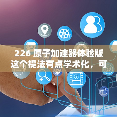 226 原子加速器体验版这个提法有点学术化，可能指的是一个未来在 226 年有望实现的原子能相关技术或设备的体验或测试版本。以下是一些可能的解释和方向