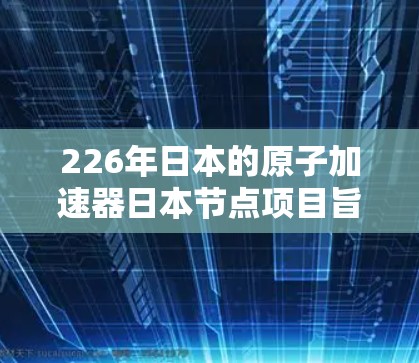 226年日本的原子加速器日本节点项目旨在推动核聚变技术的发展，特别是在提升日本核能利用效率和推动核能过渡方面。以下是关于该项目的主要信息