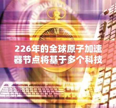 226年的全球原子加速器节点将基于多个科技创新领域的突破和国际合作，包括但不限于以下几点