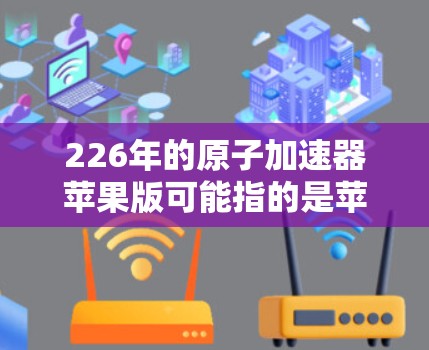 226年的原子加速器苹果版可能指的是苹果公司推出的一款改进型原子加速器，或者是在226年发布的加速器产品。以下是一些可能的方面和信息
