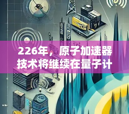 226年，原子加速器技术将继续在量子计算、高能物理研究、粒子加速技术等领域展现出新的活力和突破。以下是一些关于226年原子加速器科学上网的综合分析和趋势