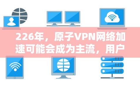 226年，原子VPN网络加速可能会成为主流，用户在使用原子VPN的同时，还可以通过网络加速功能提升连接速度。这种结合不仅提高了用户体验，还增强了网络的安全性。以下是该领域的详细分析