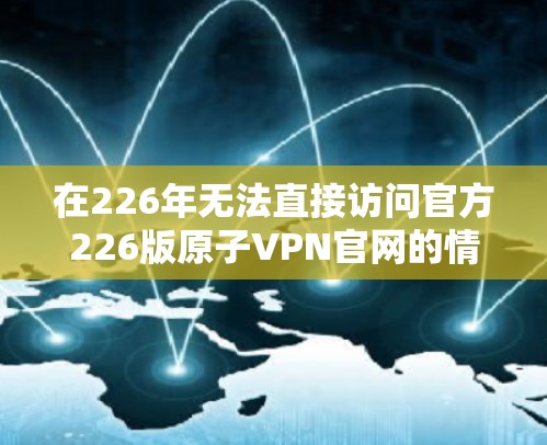 在226年无法直接访问官方226版原子VPN官网的情况下，可以采取以下策略