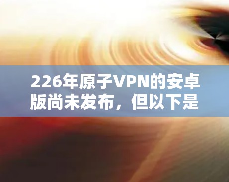 226年原子VPN的安卓版尚未发布，但以下是对这一技术的详细介绍和未来可能的发展