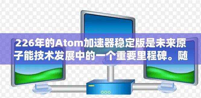226年的Atom加速器稳定版是未来原子能技术发展中的一个重要里程碑。随着人工智能、量子计算和能源革命的深入发展，226年有望成为原子能技术的黄金十年。以下是对这一领域的展望