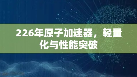 226年原子加速器，轻量化与性能突破