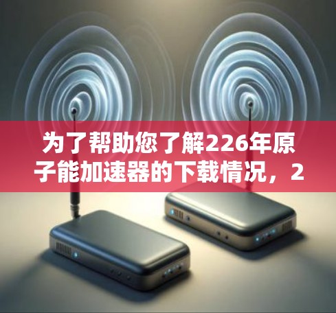 为了帮助您了解226年原子能加速器的下载情况，226年是全球科技发展的关键年份之一，特别是在新能源和环保领域。以下是关于226年原子能加速器的详细介绍，供您参考