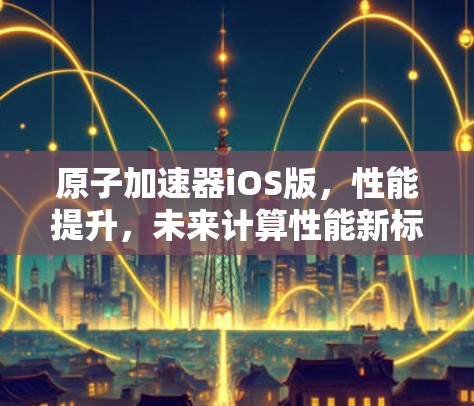 原子加速器iOS版，性能提升，未来计算性能新标杆
