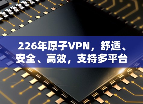 226年原子VPN，舒适、安全、高效，支持多平台和多设备
