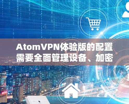 AtomVPN体验版的配置需要全面管理设备、加密设置、用户权限以及高级功能。以下是详细的步骤指南