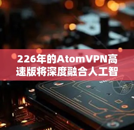226年的AtomVPN高速版将深度融合人工智能、区块链和多链路技术，以实现更加高效、安全和个性化的网络连接。以下是一些关键点