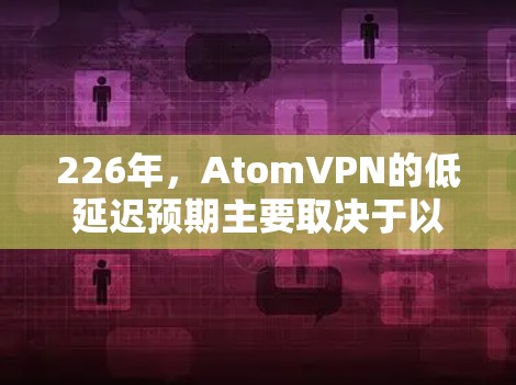 226年，AtomVPN的低延迟预期主要取决于以下几个因素