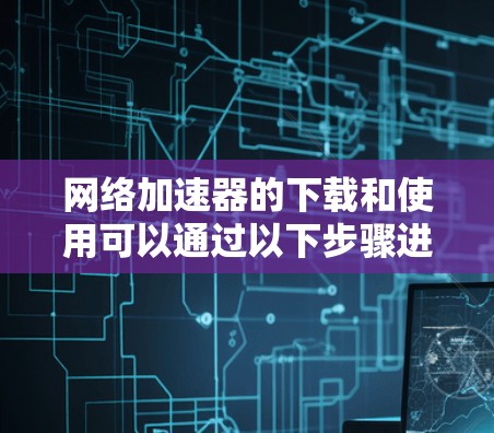 网络加速器的下载和使用可以通过以下步骤进行