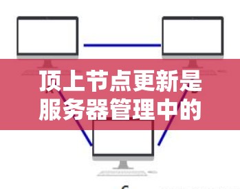 顶上节点更新是服务器管理中的一个重要步骤，涉及硬件、软件和网络等多个方面。以下是对顶上节点更新的详细解释