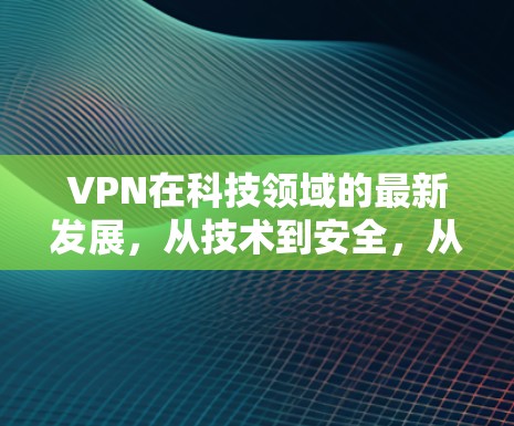 VPN在科技领域的最新发展，从技术到安全，从防护到用户体验的全面解决方案