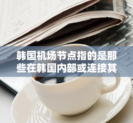 韩国机场节点指的是那些在韩国内部或连接其他国家的机场，是韩国的首都或主要城市的机场。以下是一些主要的韩国机场节点