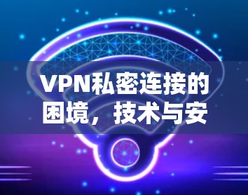 VPN私密连接的困境，技术与安全的双刃剑作用