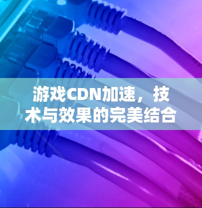 游戏CDN加速，技术与效果的完美结合