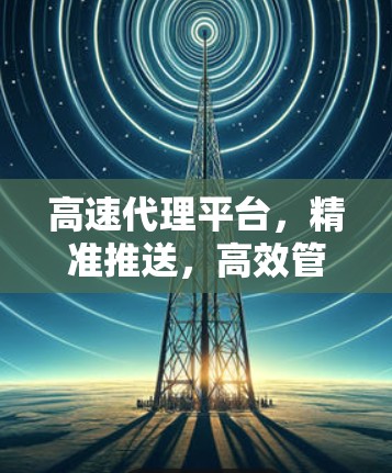 高速代理平台，精准推送，高效管理，提升效率！