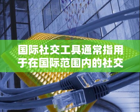 国际社交工具通常指用于在国际范围内的社交和沟通工具，能够帮助用户在全球范围内进行视频会议、视频通话、直播、分享视频、翻译、翻译工具、翻译平台等。以下是一些常见的国际社交工具及其用途