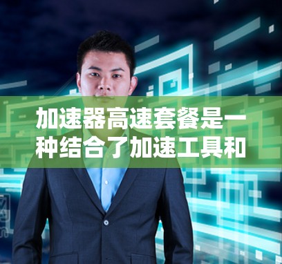 加速器高速套餐是一种结合了加速工具和高速网络连接的解决方案，旨在提升用户在不同场景下的工作效率和体验。以下是关于该概念的详细解释