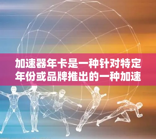 加速器年卡是一种针对特定年份或品牌推出的一种加速器产品，旨在为消费者提供特定版本加速器的优惠。以下是关于这一概念的详细信息