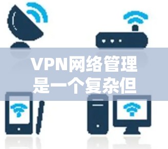 VPN网络管理是一个复杂但重要的过程，涉及多方面的操作和配置。以下是对VPN网络管理的详细步骤和建议