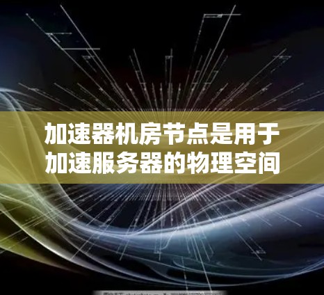 加速器机房节点是用于加速服务器的物理空间，包含多个加速器节点，通过物理加速技术提升服务器性能。以下是关于加速器机房节点的详细信息