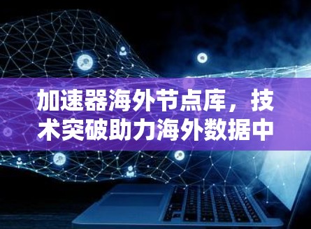 加速器海外节点库，技术突破助力海外数据中心高质量运行