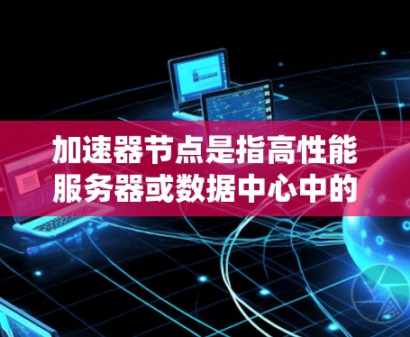 加速器节点是指高性能服务器或数据中心中的特定硬件组件，它们通常用于处理图形处理单元（GPU）内存管理单元（RAMU）或存储设备，以提升系统的计算能力和性能。以下是对加速器节点的详细分析