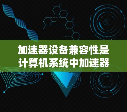 加速器设备兼容性是计算机系统中加速器设备与软件、硬件之间的有效连接和协同工作，影响系统性能和开发效率。以下是对加速器设备兼容性的详细分析