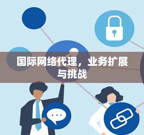 国际网络代理，业务扩展与挑战