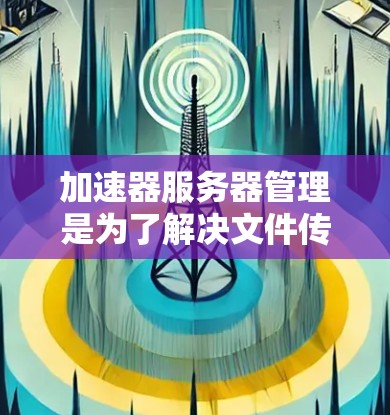 加速器服务器管理是为了解决文件传输和下载效率问题而设计的工具，适用于多种使用场景。以下是详细的步骤和建议