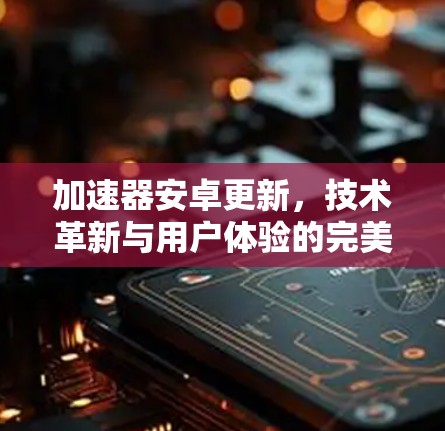 加速器安卓更新，技术革新与用户体验的完美结合