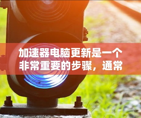 加速器电脑更新是一个非常重要的步骤，通常用于加速电脑的更新和安装。以下是快速操作的步骤