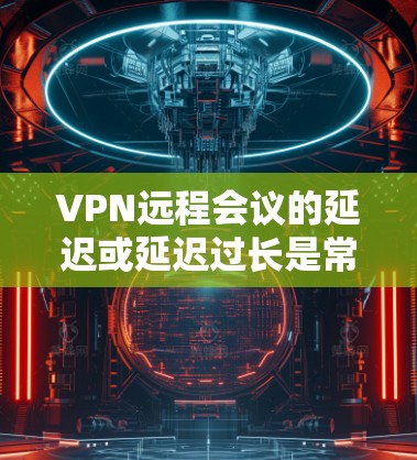 VPN远程会议的延迟或延迟过长是常见的问题，尤其是在会议涉及多个设备或长时间进行的情况下。以下是一些可能的问题及其解决方案