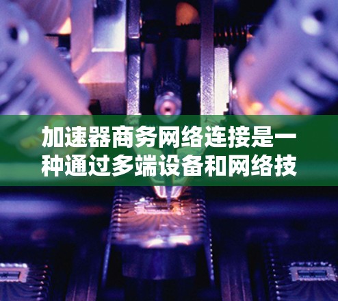 加速器商务网络连接是一种通过多端设备和网络技术提高数据传输速度的技术，旨在优化商务环境下的数据传输效率。以下是其关键点的总结和建议