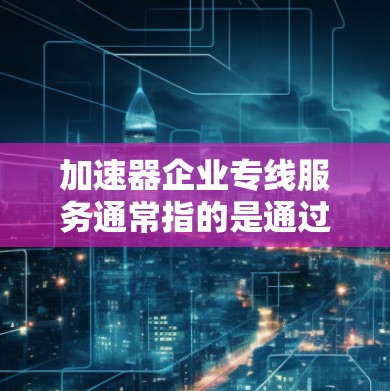 加速器企业专线服务通常指的是通过特定的加速技术或渠道，将企业内的数据或业务信息快速传输到外部客户或目标企业，以提升数据传输效率、降低成本或满足特定的企业需求。以下是一些可能涉及的内容和建议