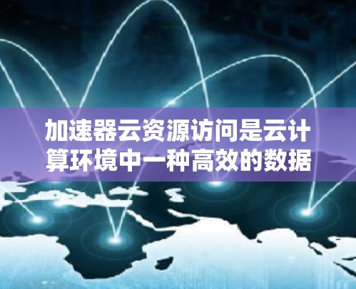 加速器云资源访问是云计算环境中一种高效的数据访问技术，通过加速器将CPU、GPU、TPU等硬件设备集成到云环境中，提升计算性能，加速数据处理和推理。以下是对加速器云资源访问的详细说明