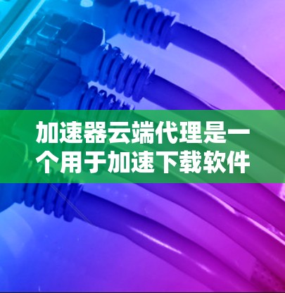 加速器云端代理是一个用于加速下载软件的工具，主要功能包括启动加速器、配置参数、使用加速功能以及优化下载速度。以下是一步步的使用指南