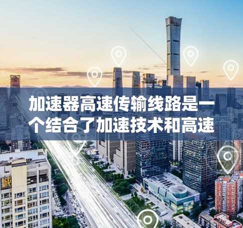加速器高速传输线路是一个结合了加速技术和高速传输系统的技术概念，旨在提升数据传输效率。以下是对其的详细分析