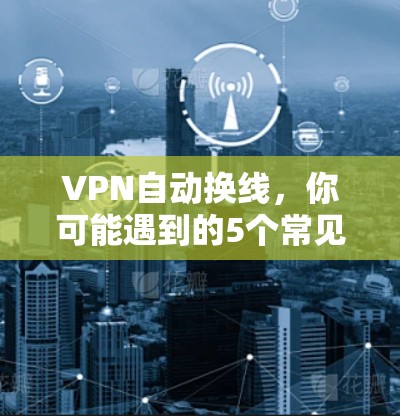 VPN自动换线，你可能遇到的5个常见问题及解决方法