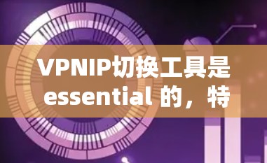 VPNIP切换工具是 essential 的，特别是在使用 VPN 虚网服务时，用户需要灵活地切换到不同的服务器或者调整配置。以下是对这些工具的详细总结