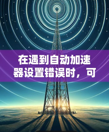 在遇到自动加速器设置错误时，可以按照以下步骤进行排查和解决