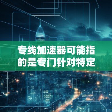 专线加速器可能指的是专门针对特定线路或路线的加速技术或工具，用于提升车辆在特定线路或路线上的加速性能。以下是一些可能的解释和建议